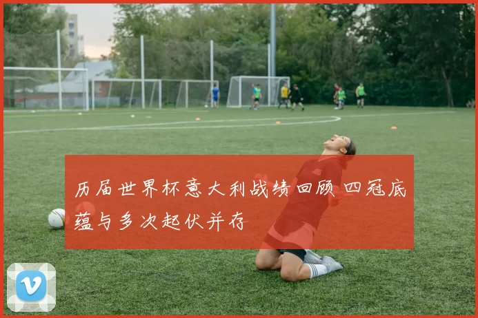 历届世界杯意大利战绩回顾 四冠底蕴与多次起伏并存
