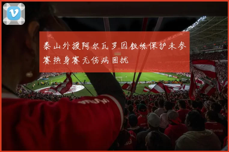 泰山外援阿尔瓦罗因教练保护未参赛热身赛无伤病困扰