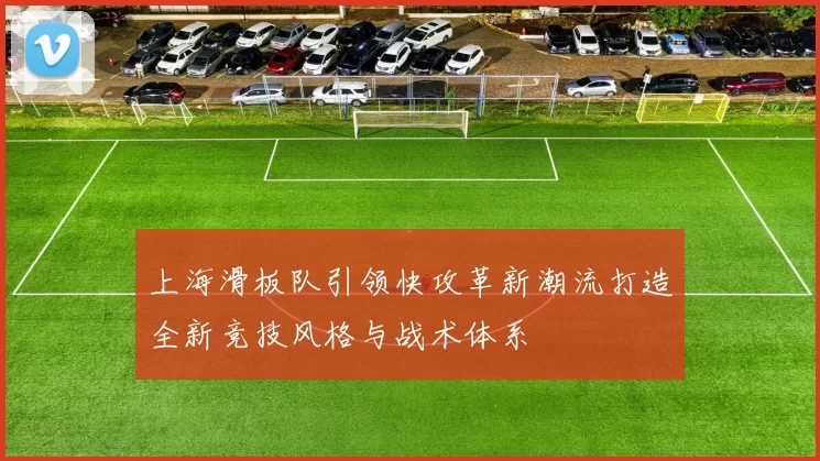 上海滑板队引领快攻革新潮流打造全新竞技风格与战术体系