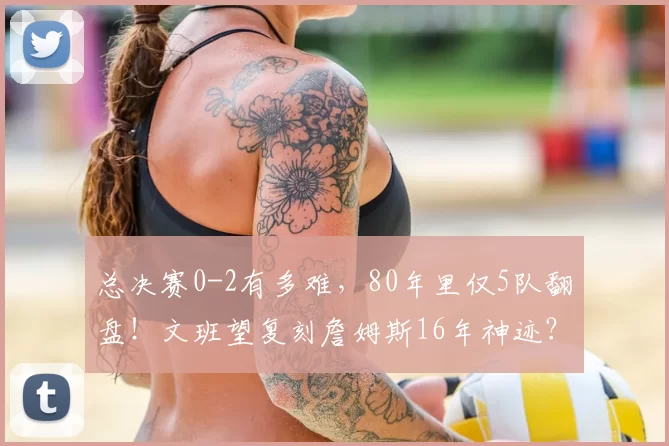 总决赛0-2有多难，80年里仅5队翻盘！文班望复刻詹姆斯16年神迹？