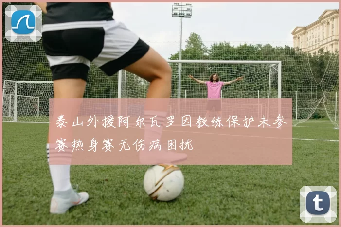泰山外援阿尔瓦罗因教练保护未参赛热身赛无伤病困扰