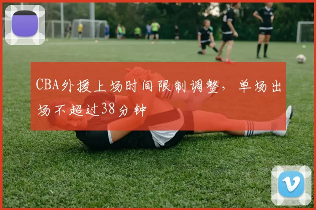 CBA外援上场时间限制调整,单场出场不超过38分钟
