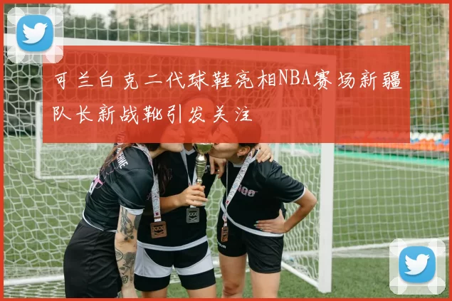 可兰白克二代球鞋亮相NBA赛场新疆队长新战靴引发关注
