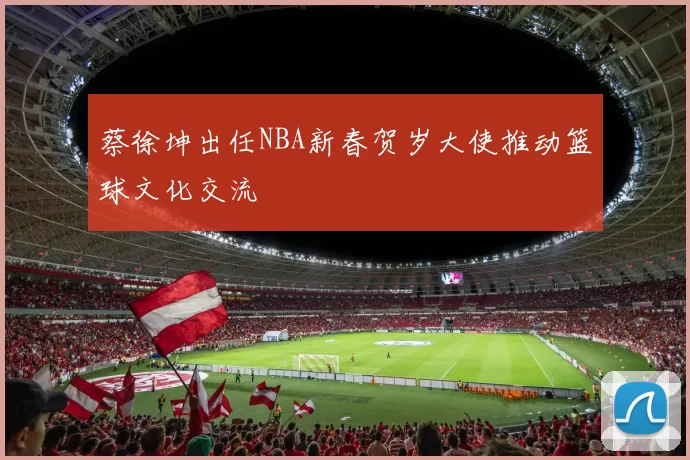 蔡徐坤出任NBA新春贺岁大使推动篮球文化交流
