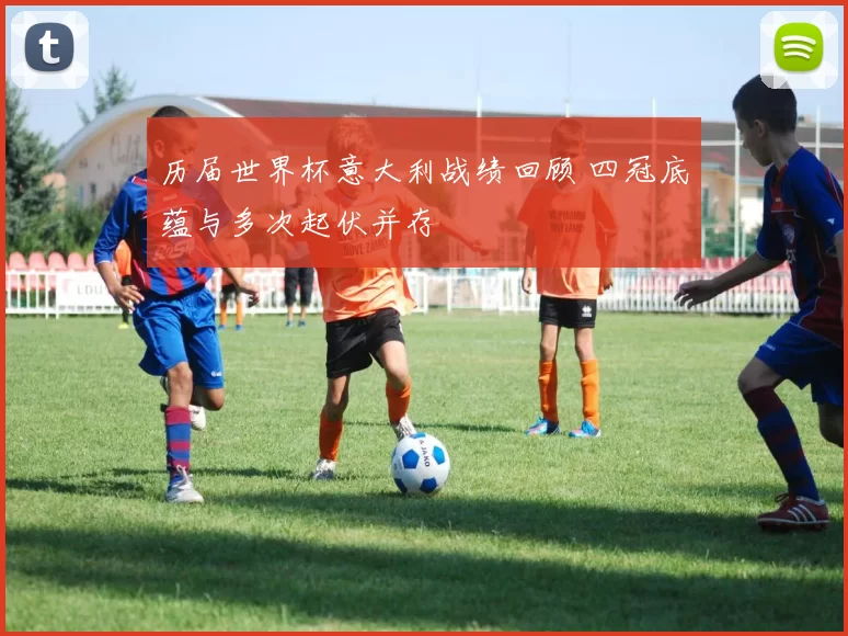 历届世界杯意大利战绩回顾 四冠底蕴与多次起伏并存