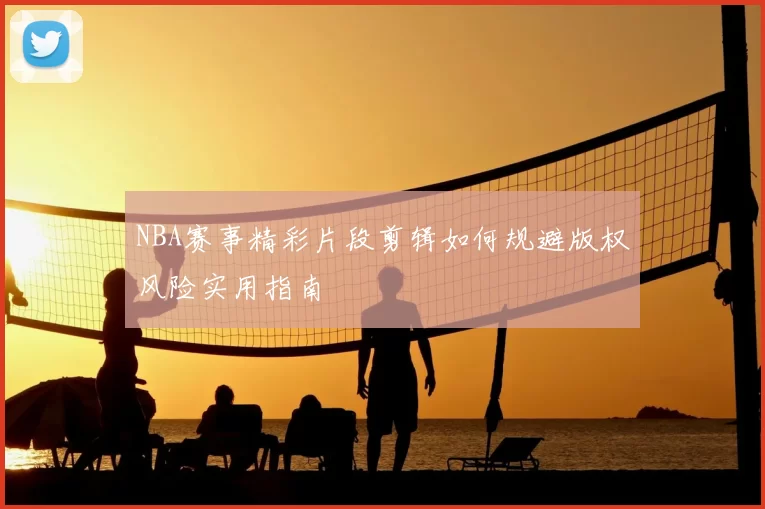 NBA赛事精彩片段剪辑如何规避版权风险实用指南