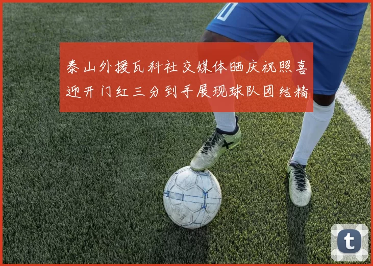 泰山外援瓦科社交媒体晒庆祝照喜迎开门红三分到手展现球队团结精神