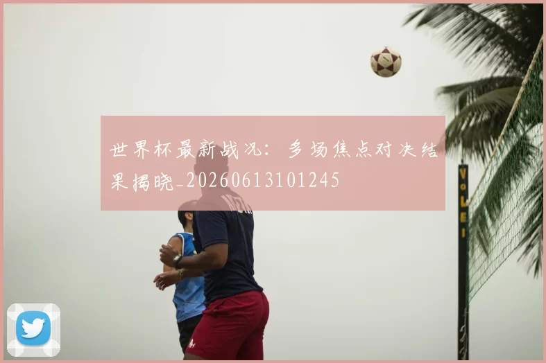 世界杯最新战况：多场焦点对决结果揭晓_20260613101245