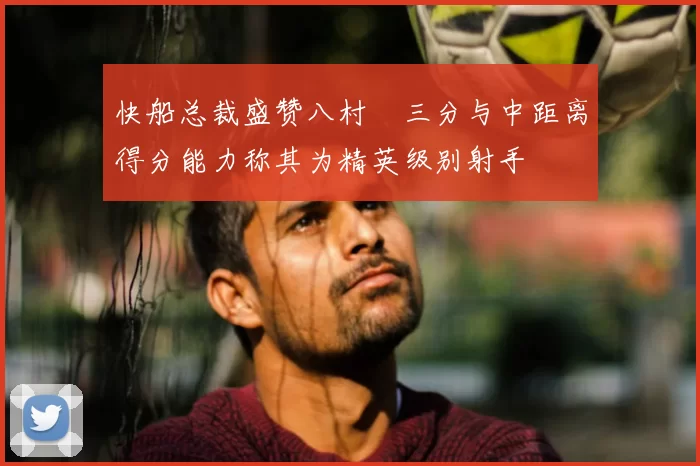 快船总裁盛赞八村塁三分与中距离得分能力称其为精英级别射手