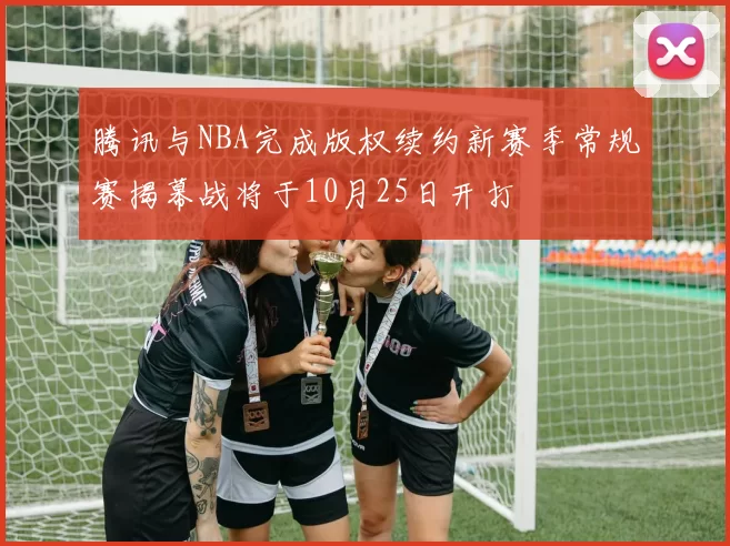 腾讯与NBA完成版权续约新赛季常规赛揭幕战将于10月25日开打