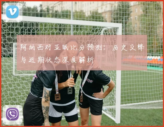阿纳西对亚眠比分预测：历史交锋与近期状态深度解析