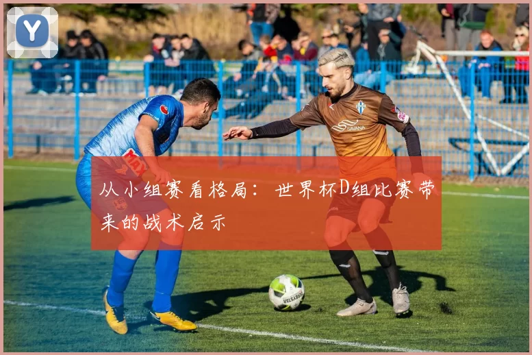 从小组赛看格局：世界杯D组比赛带来的战术启示