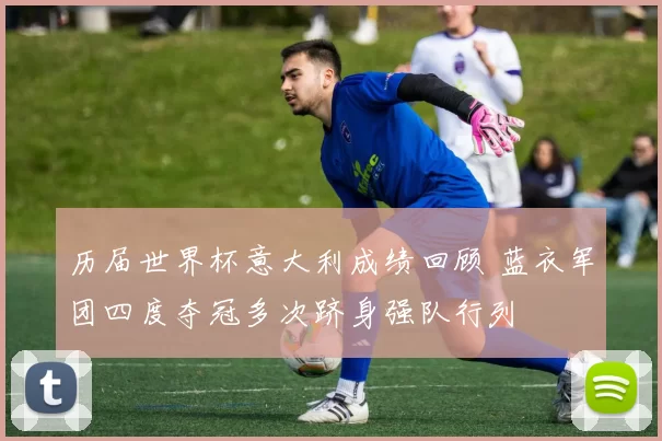 历届世界杯意大利成绩回顾 蓝衣军团四度夺冠多次跻身强队行列