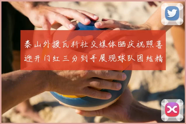 泰山外援瓦科社交媒体晒庆祝照喜迎开门红三分到手展现球队团结精神