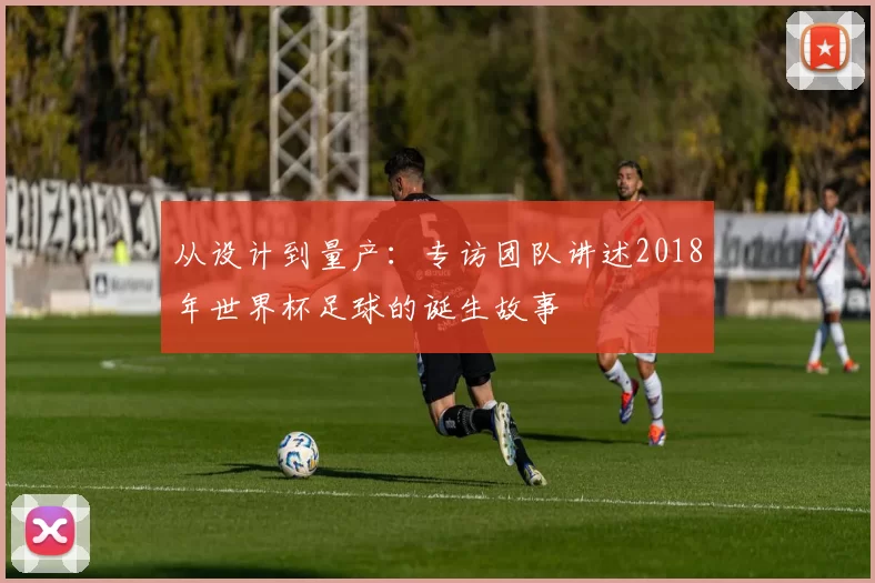 从设计到量产:专访团队讲述2018年世界杯足球的诞生故事