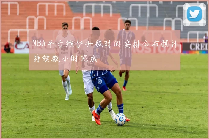 NBA平台维护升级时间安排公布预计持续数小时完成
