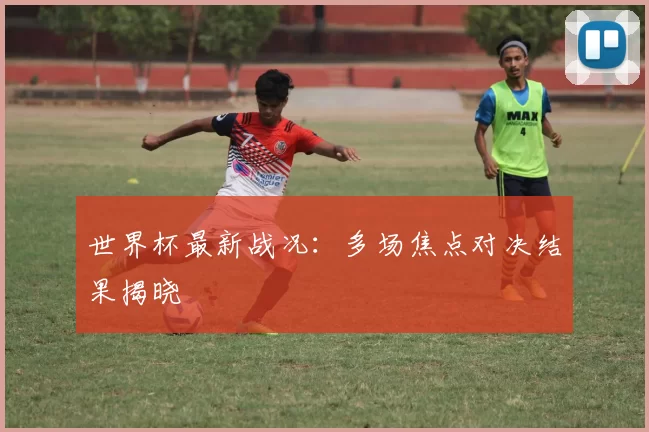 世界杯最新战况：多场焦点对决结果揭晓