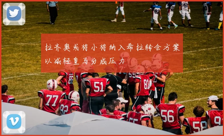 拉齐奥或将小将纳入希拉转会方案以减轻皇马分成压力