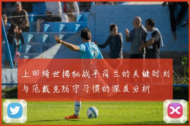 上田绮世揭秘战平荷兰的关键时刻与范戴克防守习惯的深度分析