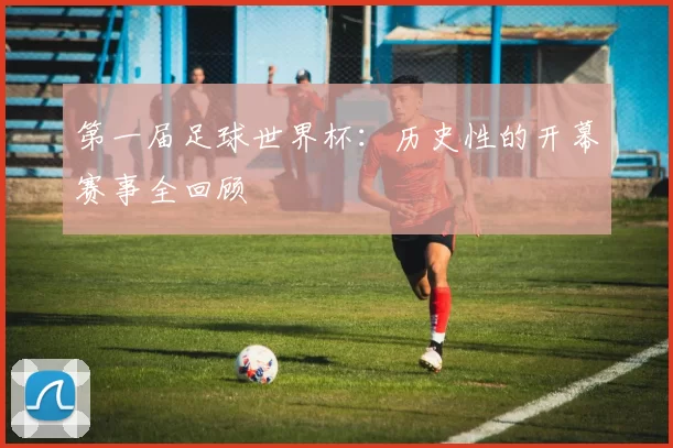 第一届足球世界杯：历史性的开幕赛事全回顾