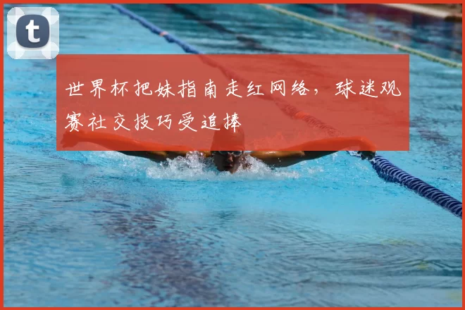 世界杯把妹指南走红网络，球迷观赛社交技巧受追捧