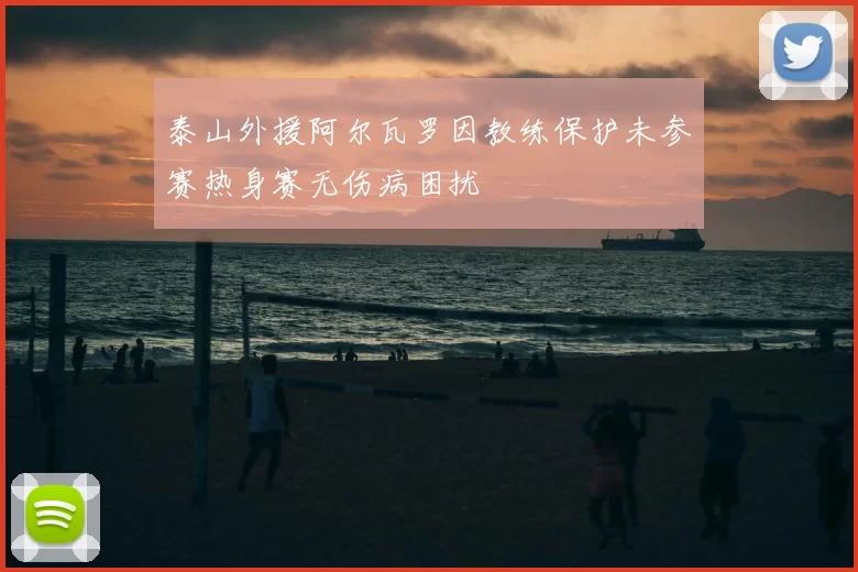 泰山外援阿尔瓦罗因教练保护未参赛热身赛无伤病困扰