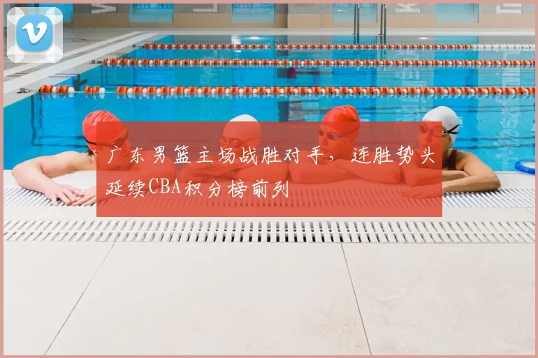 广东男篮主场战胜对手,连胜势头延续CBA积分榜前列