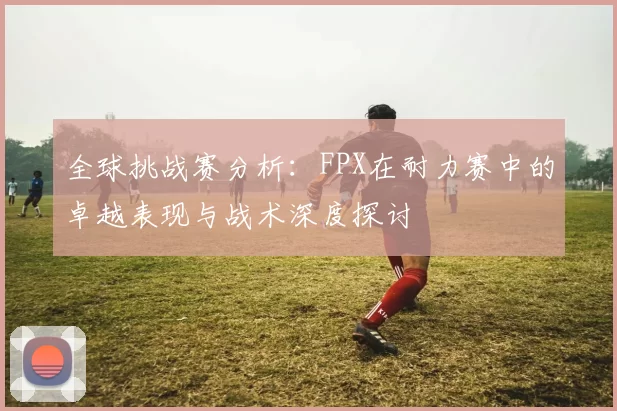 全球挑战赛分析：FPX在耐力赛中的卓越表现与战术深度探讨