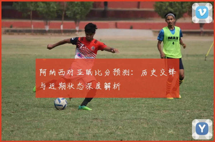 阿纳西对亚眠比分预测：历史交锋与近期状态深度解析