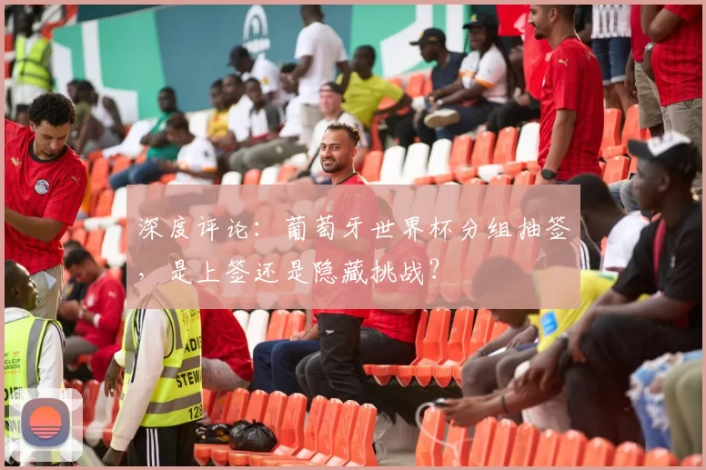深度评论：葡萄牙世界杯分组抽签，是上签还是隐藏挑战？