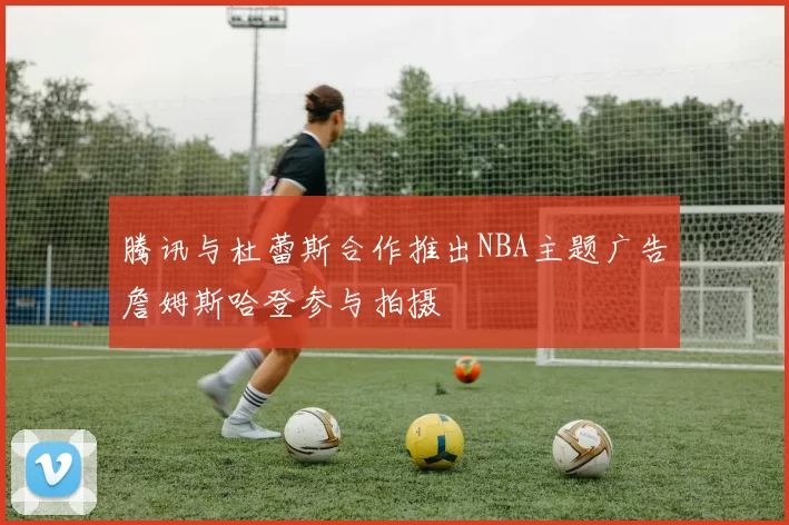 腾讯与杜蕾斯合作推出NBA主题广告詹姆斯哈登参与拍摄