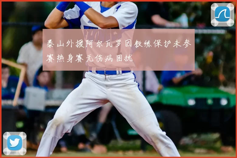 泰山外援阿尔瓦罗因教练保护未参赛热身赛无伤病困扰