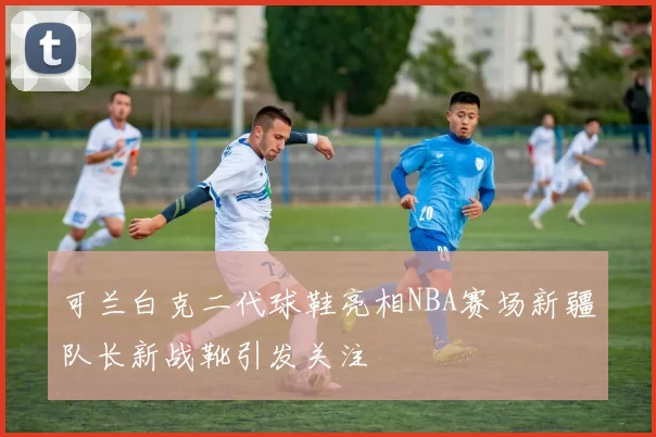 可兰白克二代球鞋亮相NBA赛场新疆队长新战靴引发关注
