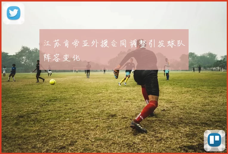 江苏肯帝亚外援合同调整引发球队阵容变化