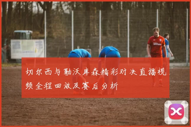 切尔西与勒沃库森精彩对决直播视频全程回放及赛后分析