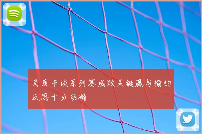 乌度卡谈系列赛成败关键赢与输的反思十分明确