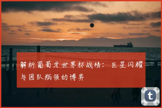 解析葡萄牙世界杯战绩：巨星闪耀与团队瓶颈的博弈