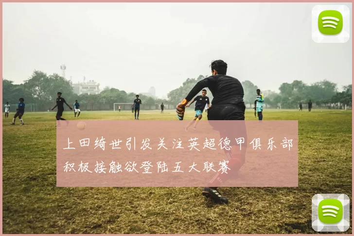 上田绮世引发关注英超德甲俱乐部积极接触欲登陆五大联赛