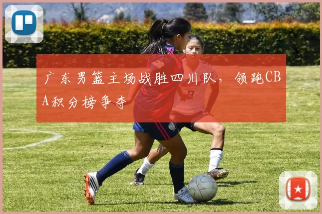 广东男篮主场战胜四川队，领跑CBA积分榜争夺