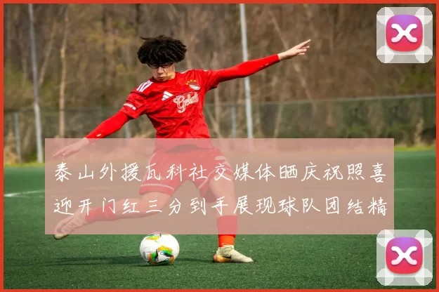 泰山外援瓦科社交媒体晒庆祝照喜迎开门红三分到手展现球队团结精神