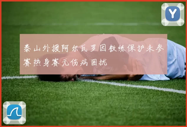 泰山外援阿尔瓦罗因教练保护未参赛热身赛无伤病困扰