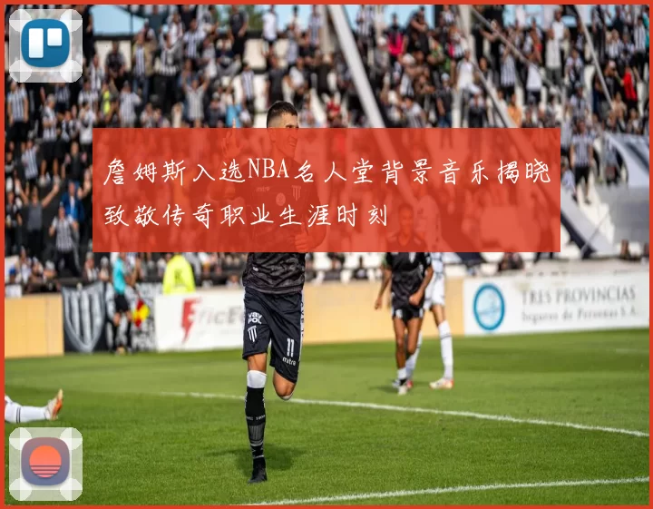 詹姆斯入选NBA名人堂背景音乐揭晓致敬传奇职业生涯时刻