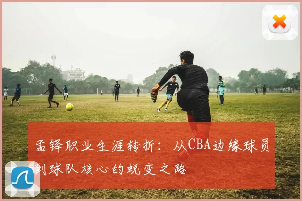 孟铎职业生涯转折:从CBA边缘球员到球队核心的蜕变之路