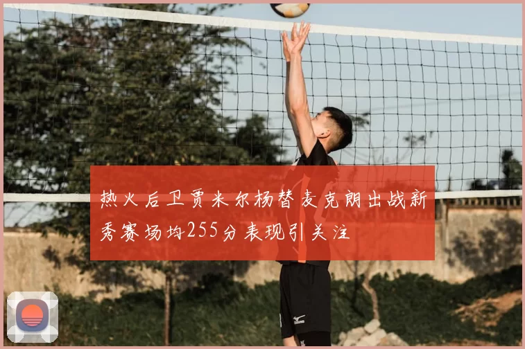 热火后卫贾米尔杨替麦克朗出战新秀赛场均255分表现引关注