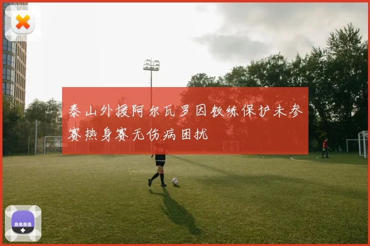 泰山外援阿尔瓦罗因教练保护未参赛热身赛无伤病困扰