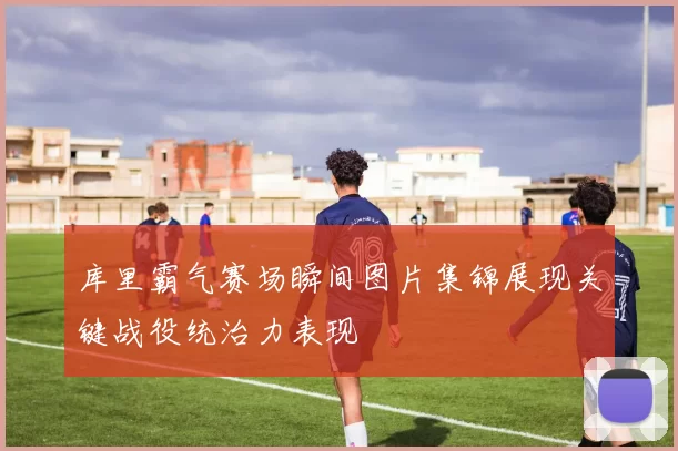 库里霸气赛场瞬间图片集锦展现关键战役统治力表现