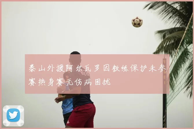 泰山外援阿尔瓦罗因教练保护未参赛热身赛无伤病困扰