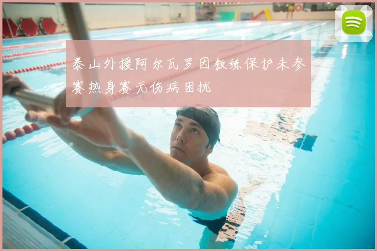 泰山外援阿尔瓦罗因教练保护未参赛热身赛无伤病困扰