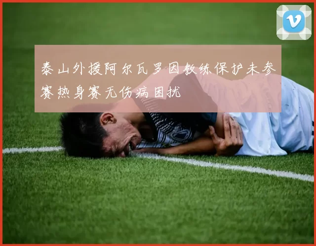 泰山外援阿尔瓦罗因教练保护未参赛热身赛无伤病困扰