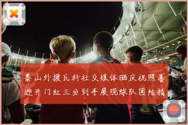 泰山外援瓦科社交媒体晒庆祝照喜迎开门红三分到手展现球队团结精神